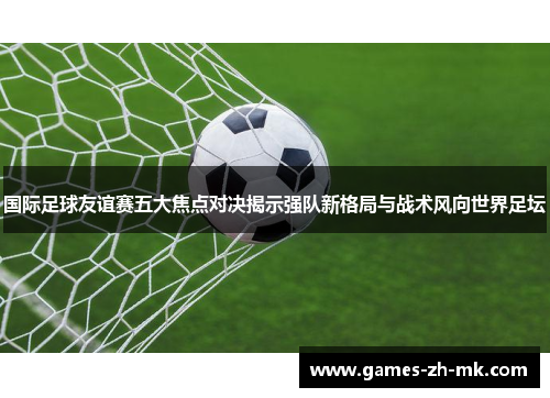 国际足球友谊赛五大焦点对决揭示强队新格局与战术风向世界足坛 国际足球友谊赛五大焦点对决揭示强队新格局与战术风向世界足坛